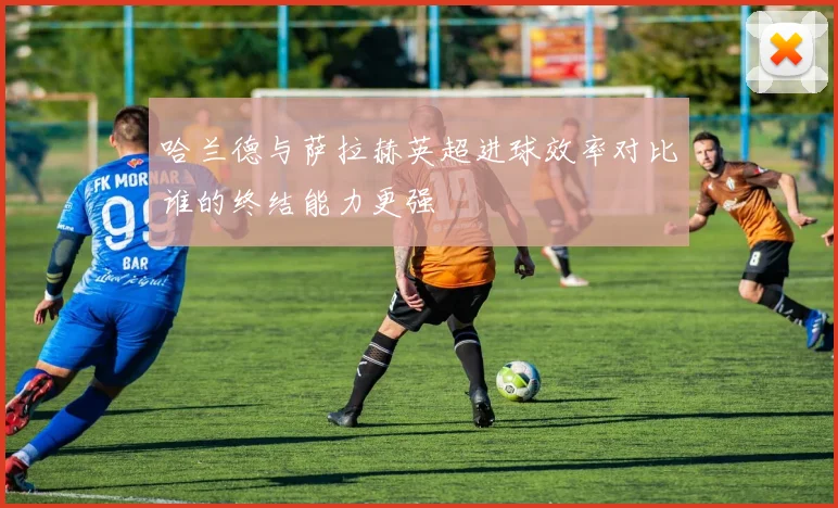 哈兰德与萨拉赫英超进球效率对比谁的终结能力更强