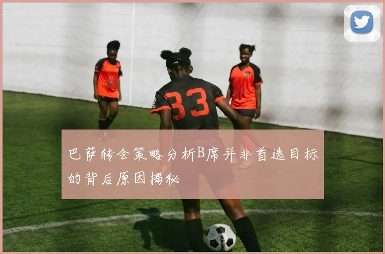 巴萨转会策略分析B席并非首选目标的背后原因揭秘