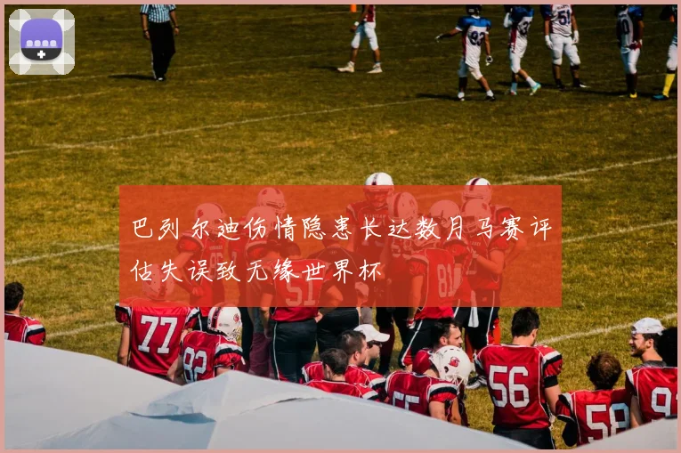 巴列尔迪伤情隐患长达数月马赛评估失误致无缘世界杯