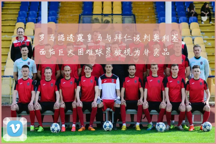 罗马诺透露皇马与拜仁谈判奥利塞面临巨大困难球员被视为非卖品