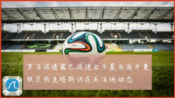 罗马诺透露巴延德尔今夏或离开曼联贝西克塔斯仍在关注他动态