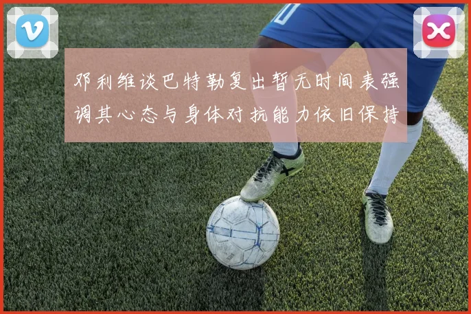邓利维谈巴特勒复出暂无时间表强调其心态与身体对抗能力依旧保持