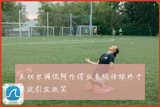 米切尔调侃阿伦得分表现传球终于奏效引发欢笑