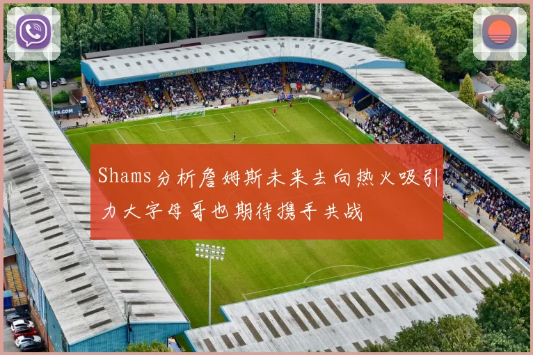 Shams分析詹姆斯未来去向热火吸引力大字母哥也期待携手共战
