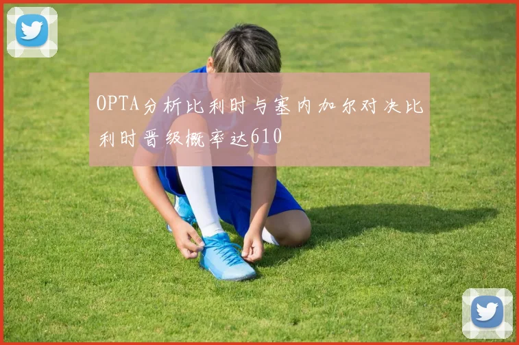 OPTA分析比利时与塞内加尔对决比利时晋级概率达610