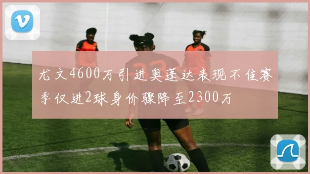 尤文4600万引进奥蓬达表现不佳赛季仅进2球身价骤降至2300万