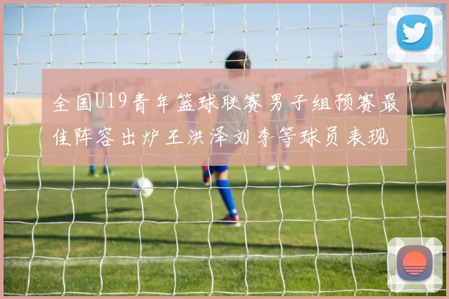 全国U19青年篮球联赛男子组预赛最佳阵容出炉王洪泽刘李等球员表现突出
