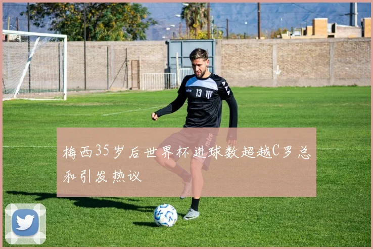 梅西35岁后世界杯进球数超越C罗总和引发热议