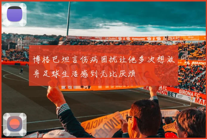 博格巴坦言伤病困扰让他多次想放弃足球生活感到无比厌烦