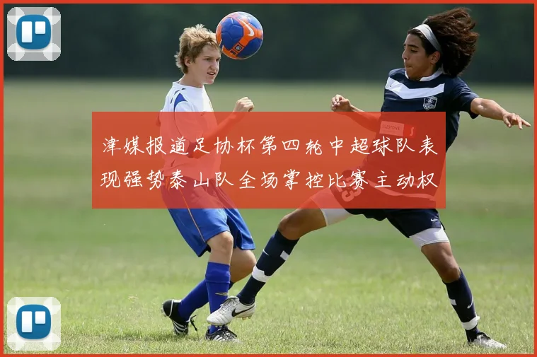 津媒报道足协杯第四轮中超球队表现强势泰山队全场掌控比赛主动权