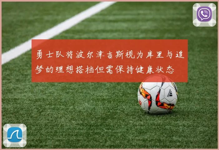 勇士队将波尔津吉斯视为库里与追梦的理想搭档但需保持健康状态