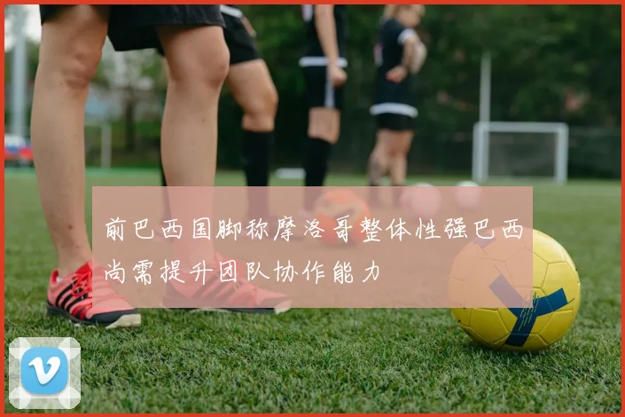 前巴西国脚称摩洛哥整体性强巴西尚需提升团队协作能力