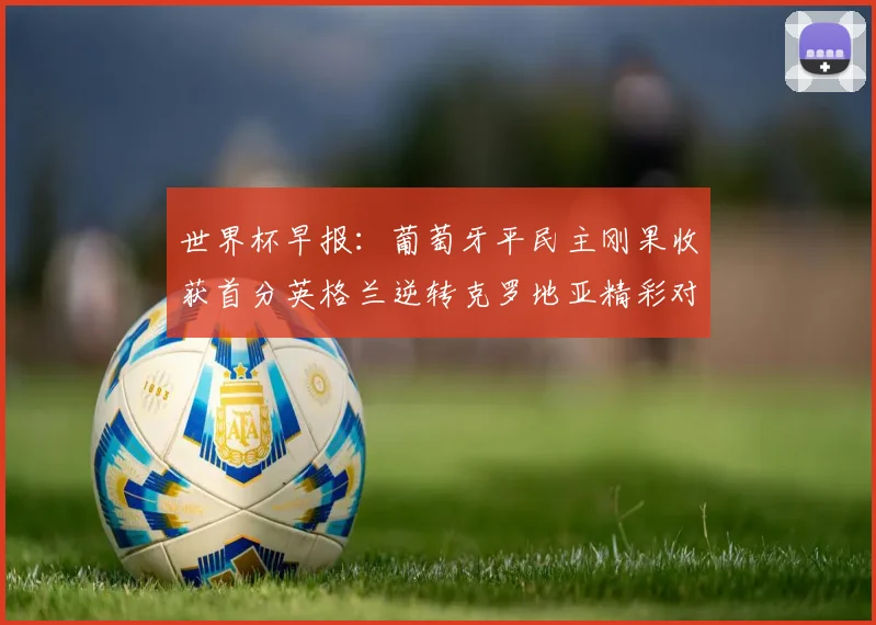 世界杯早报：葡萄牙平民主刚果收获首分英格兰逆转克罗地亚精彩对决