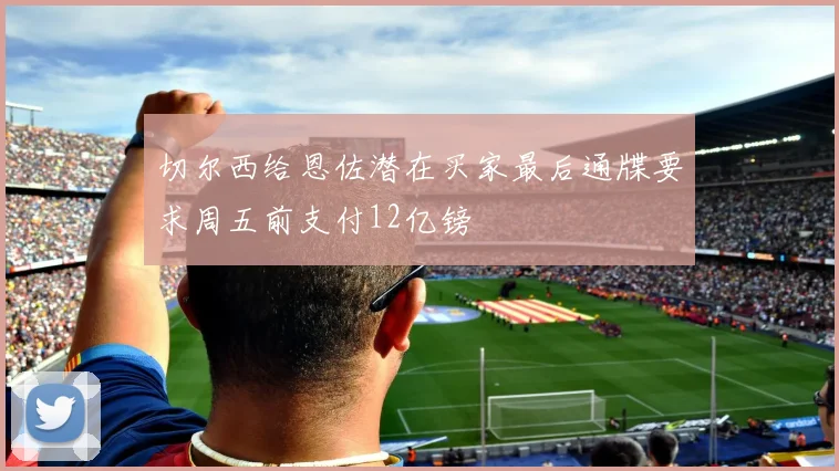 切尔西给恩佐潜在买家最后通牒要求周五前支付12亿镑