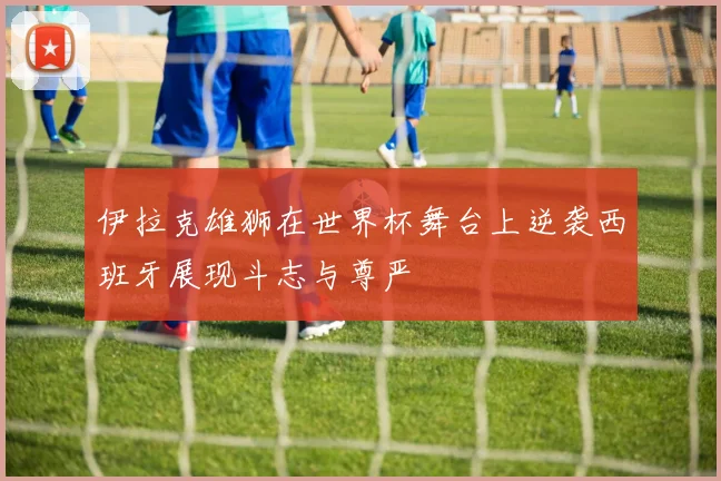 伊拉克雄狮在世界杯舞台上逆袭西班牙展现斗志与尊严