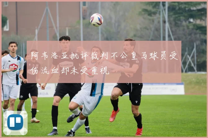 阿韦洛亚批评裁判不公皇马球员受伤流血却未受重视