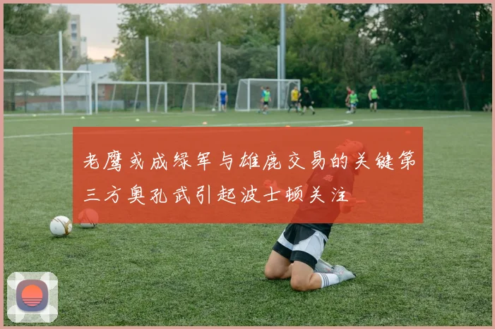 老鹰或成绿军与雄鹿交易的关键第三方奥孔武引起波士顿关注