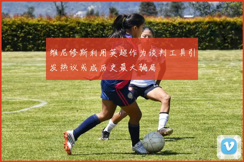 维尼修斯利用英超作为谈判工具引发热议或成历史最大骗局