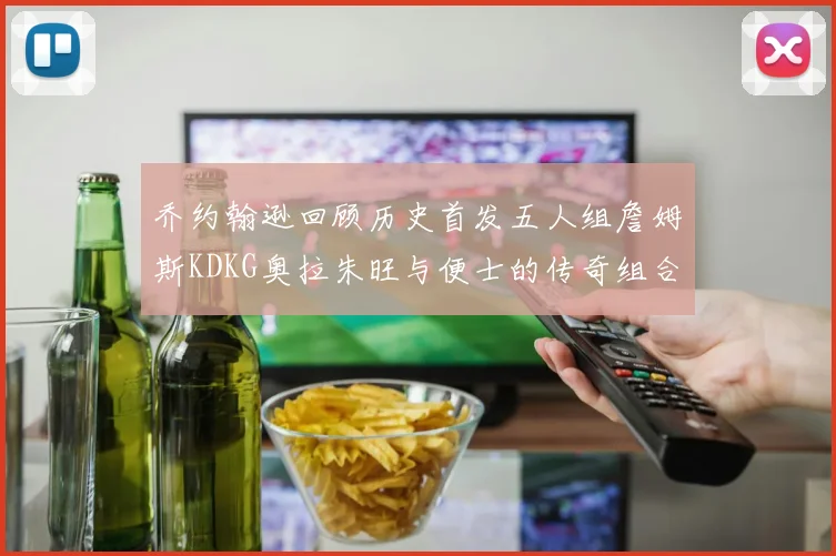 乔约翰逊回顾历史首发五人组詹姆斯KDKG奥拉朱旺与便士的传奇组合