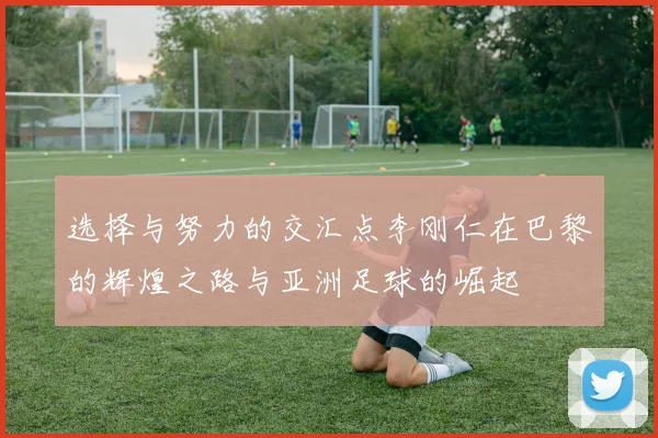 选择与努力的交汇点李刚仁在巴黎的辉煌之路与亚洲足球的崛起