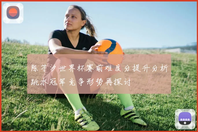 陈芋汐世界杯赛前难度分提升分析跳水冠军竞争形势再探讨