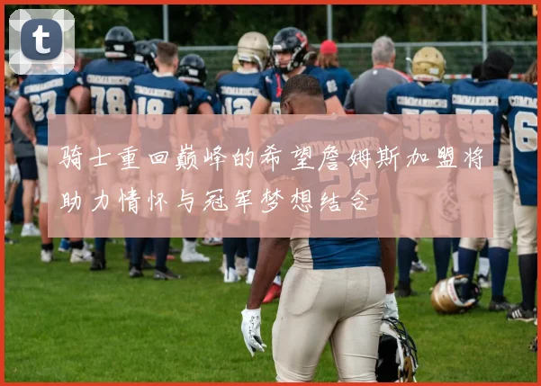 骑士重回巅峰的希望詹姆斯加盟将助力情怀与冠军梦想结合