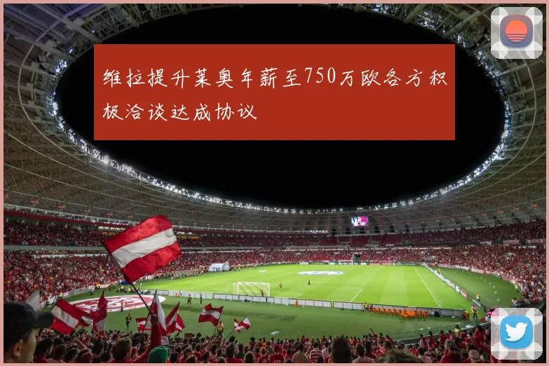 维拉提升莱奥年薪至750万欧各方积极洽谈达成协议