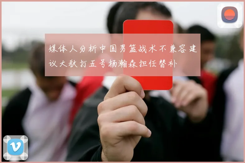 媒体人分析中国男篮战术不兼容建议大秋打五号杨瀚森担任替补