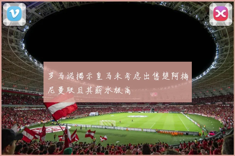 罗马诺揭示皇马未考虑出售楚阿梅尼曼联且其薪水极高